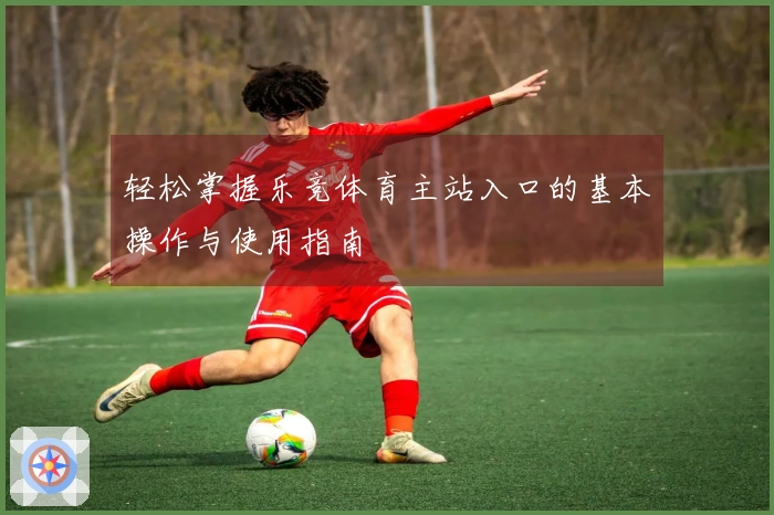 轻松掌握乐竞体育主站入口的基本操作与使用指南