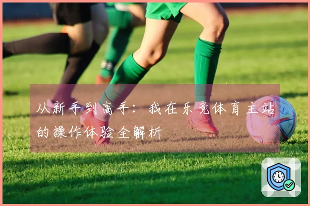 从新手到高手：我在乐竞体育主站的操作体验全解析