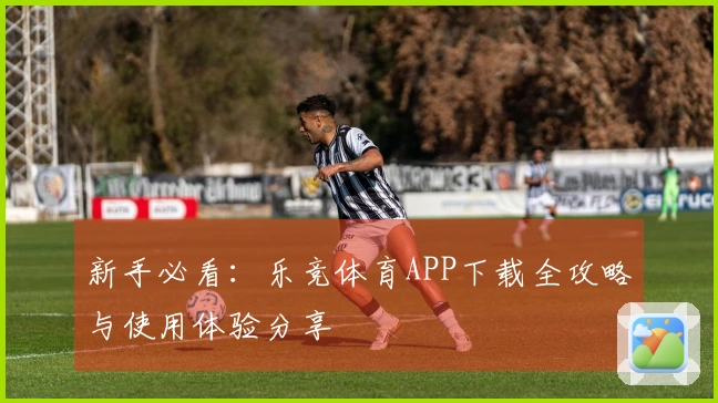 新手必看：乐竞体育APP下载全攻略与使用体验分享