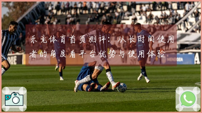 乐竞体育首页测评：从长时间使用者的角度看平台优势与使用体验