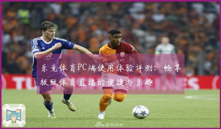 乐竞体育PC端使用体验评测：畅享极致体育直播的便捷与乐趣