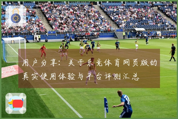用户分享：关于乐竞体育网页版的真实使用体验与平台评测汇总