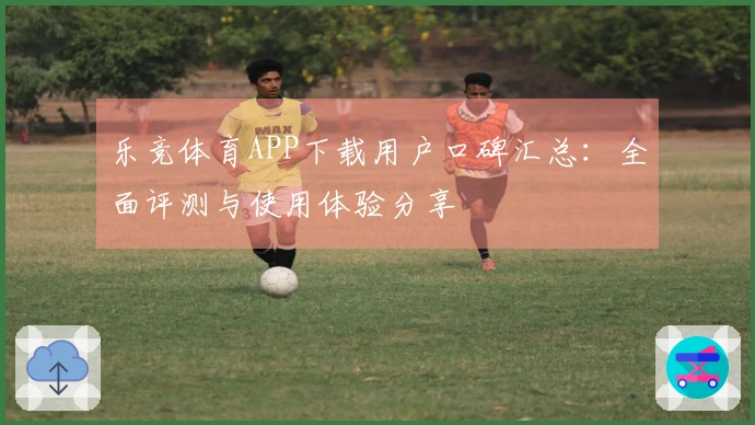乐竞体育APP下载用户口碑汇总：全面评测与使用体验分享
