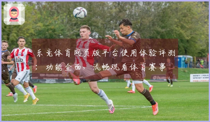 乐竞体育网页版平台使用体验评测：功能全面，流畅观看体育赛事