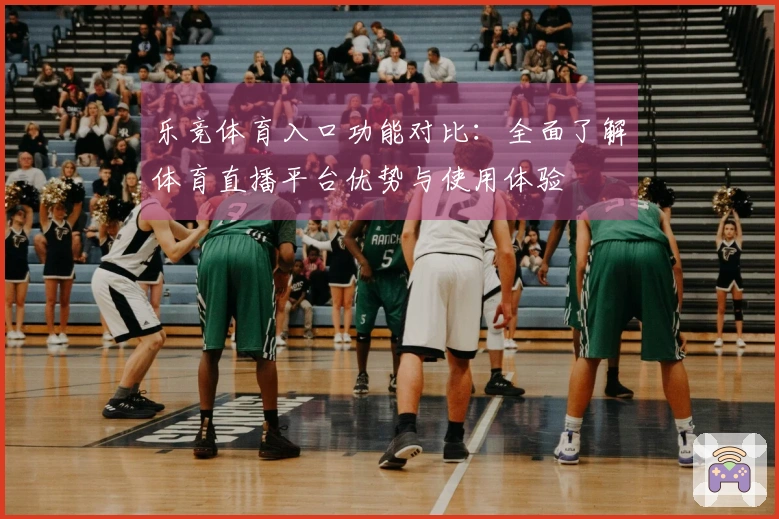 乐竞体育入口功能对比:全面了解体育直播平台优势与使用体验