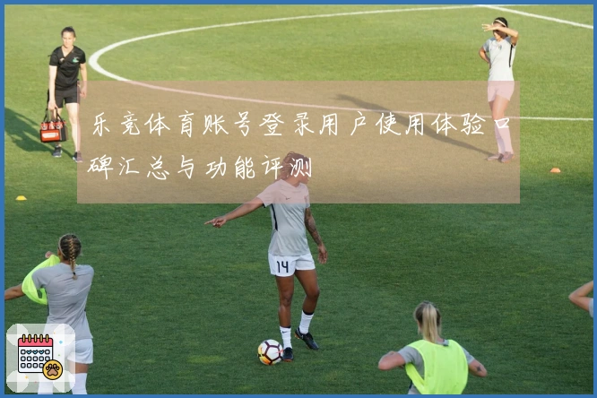 乐竞体育账号登录用户使用体验口碑汇总与功能评测
