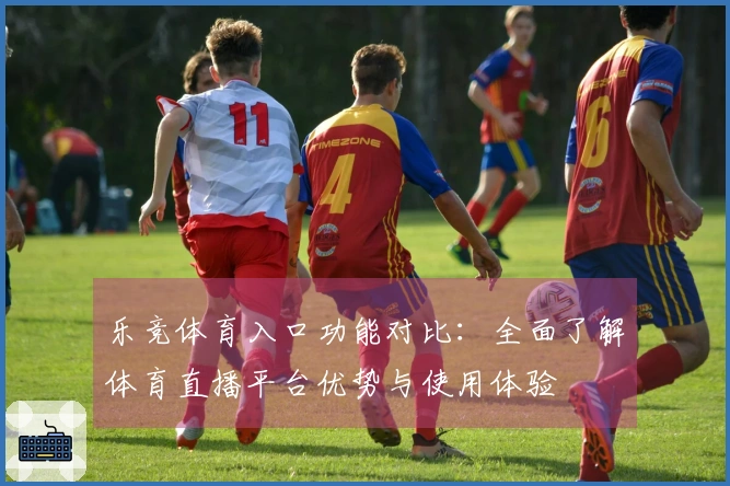 乐竞体育入口功能对比：全面了解体育直播平台优势与使用体验
