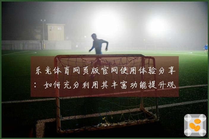 乐竞体育网页版官网使用体验分享：如何充分利用其丰富功能提升观赛乐趣