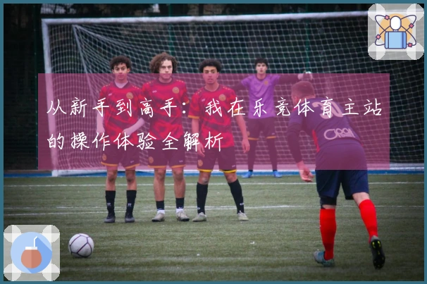 从新手到高手:我在乐竞体育主站的操作体验全解析