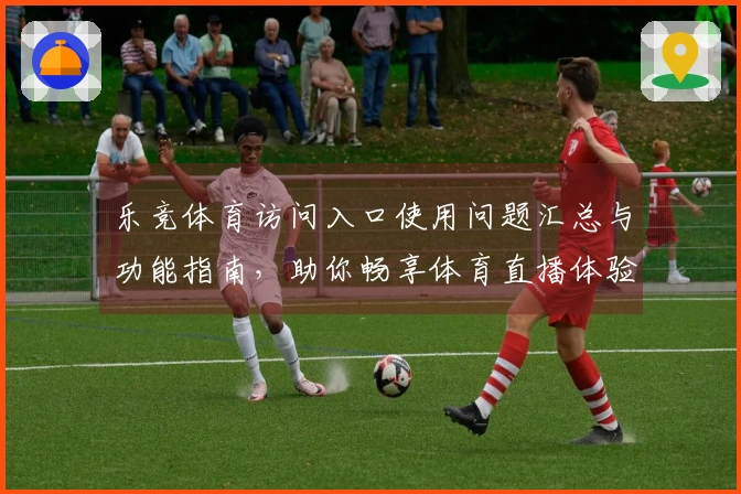 乐竞体育访问入口使用问题汇总与功能指南，助你畅享体育直播体验