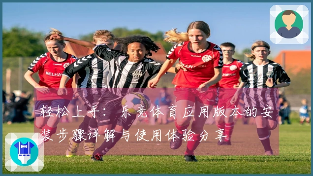 轻松上手：乐竞体育应用版本的安装步骤详解与使用体验分享